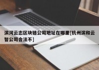 滨河云志区块链公司地址在哪里[杭州滨和云智公司合法不]