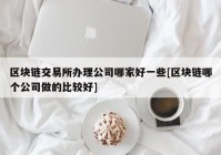 区块链交易所办理公司哪家好一些[区块链哪个公司做的比较好]